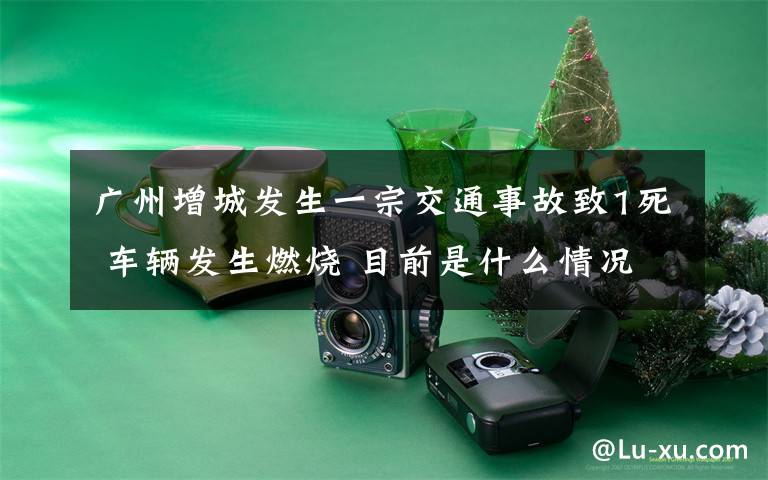 广州增城发生一宗交通事故致1死 车辆发生燃烧 目前是什么情况?