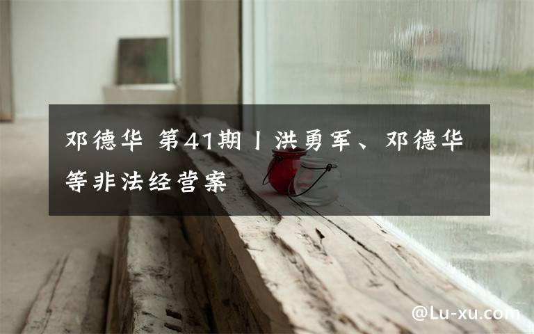 邓德华 第41期丨洪勇军、邓德华等非法经营案