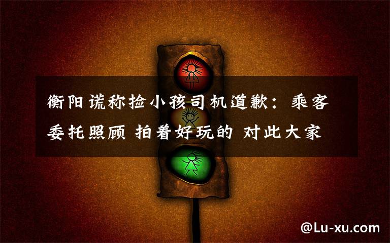 衡阳谎称捡小孩司机道歉:乘客委托照顾 拍着好玩的 对此大家怎么看?
