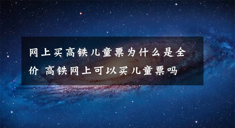 网上买高铁儿童票为什么是全价 高铁网上可以买儿童票吗