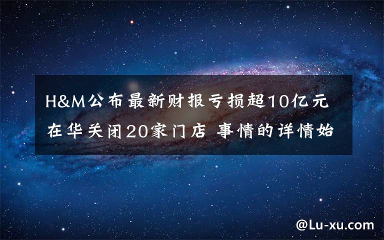 H&M公布最新财报亏损超10亿元 在华关闭20家门店 事情的详情始末是怎么样了!