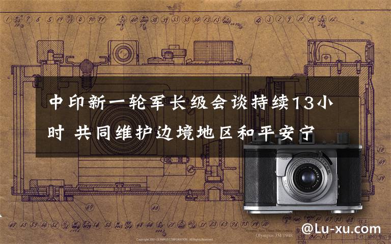 中印新一轮军长级会谈持续13小时 共同维护边境地区和平安宁 具体是什么情况?