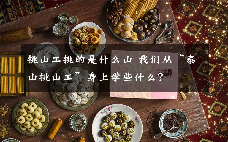 挑山工挑的是什么山 我们从“泰山挑山工”身上学些什么?