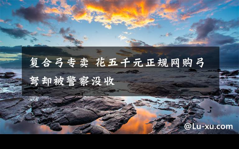 复合弓专卖 花五千元正规网购弓弩却被警察没收