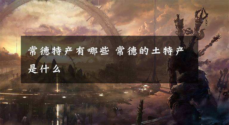 常德特产有哪些 常德的土特产是什么