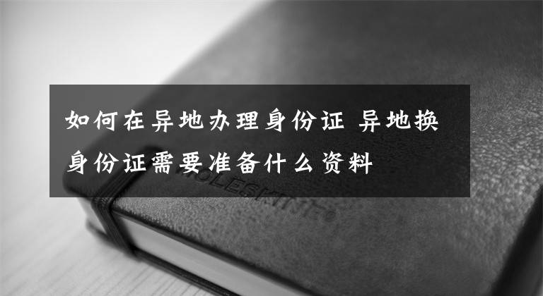 如何在异地办理身份证 异地换身份证需要准备什么资料