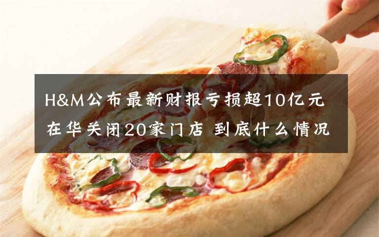 H&M公布最新财报亏损超10亿元 在华关闭20家门店 到底什么情况呢?
