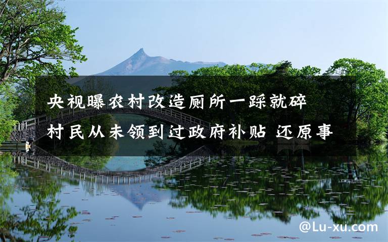 央视曝农村改造厕所一踩就碎  村民从未领到过政府补贴 还原事发经过及背后原因！