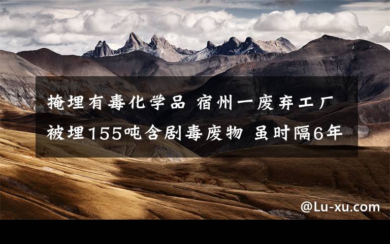 掩埋有毒化学品 宿州一废弃工厂被埋155吨含剧毒废物 虽时隔6年仍被警方循线“掘出”