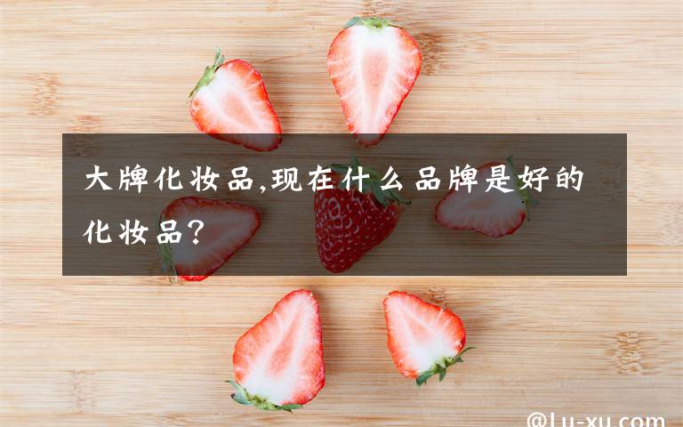 大牌化妆品,现在什么品牌是好的化妆品?