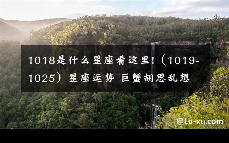 1018是什么星座看这里!(1019-1025)星座运势 巨蟹胡思乱想 射手财运不错