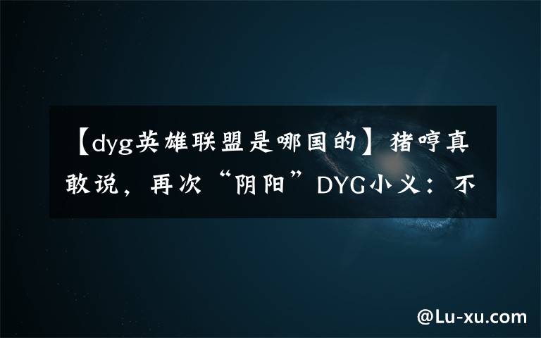 【dyg英雄联盟是哪国的】猪哼真敢说,再次“阴阳”DYG小义:不配拿FMVP