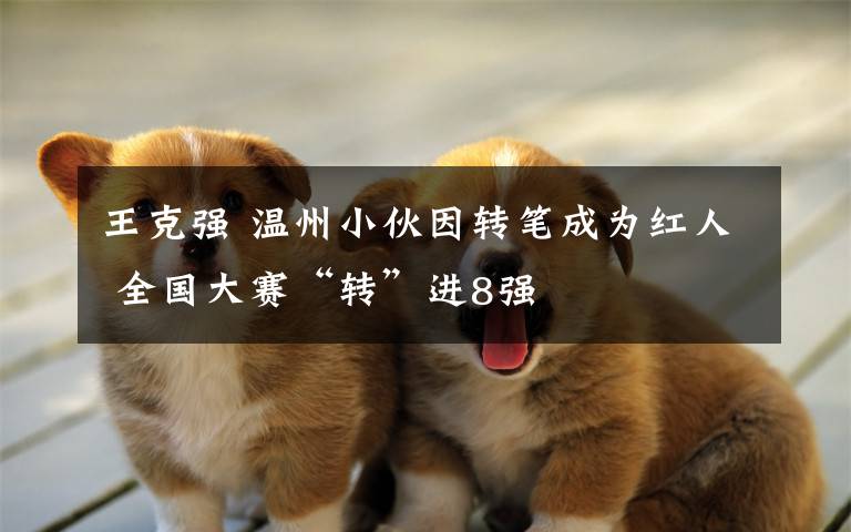 王克强 温州小伙因转笔成为红人 全国大赛“转”进8强