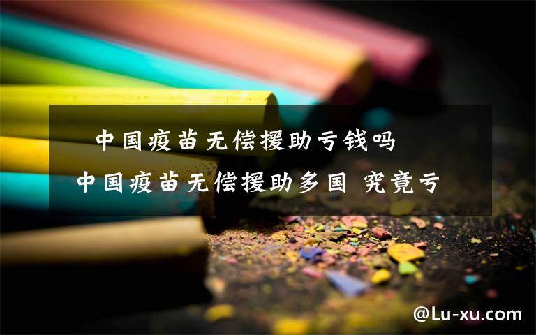 ​中国疫苗无偿援助亏钱吗 中国疫苗无偿援助多国 究竟亏了多少钱？