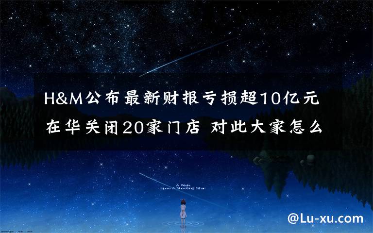 H&M公布最新财报亏损超10亿元 在华关闭20家门店 对此大家怎么看?