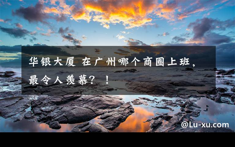 华银大厦 在广州哪个商圈上班,最令人羡慕?!