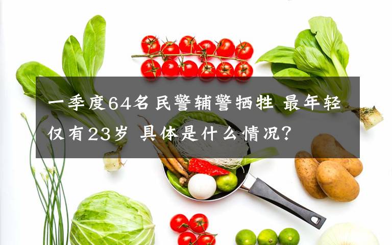 一季度64名民警辅警牺牲 最年轻仅有23岁 具体是什么情况?