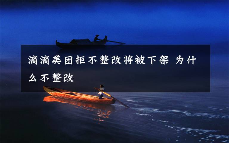 滴滴美团拒不整改将被下架 为什么不整改