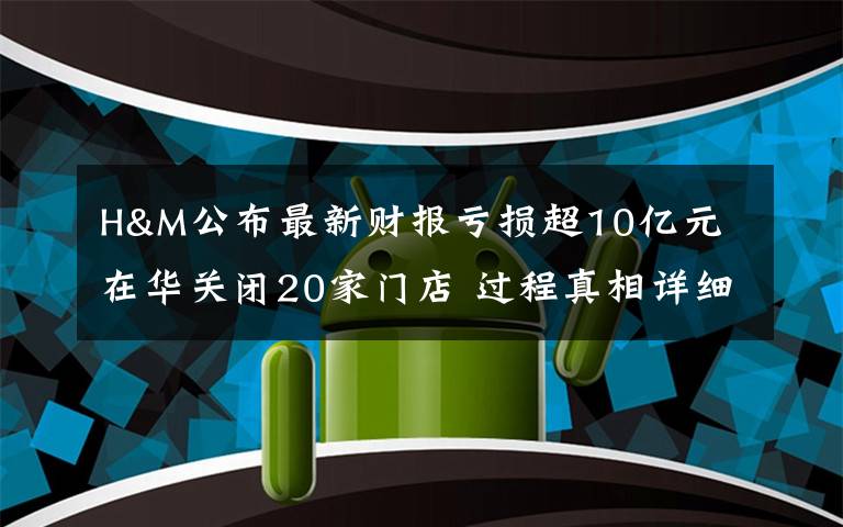 H&M公布最新财报亏损超10亿元 在华关闭20家门店 过程真相详细揭秘！