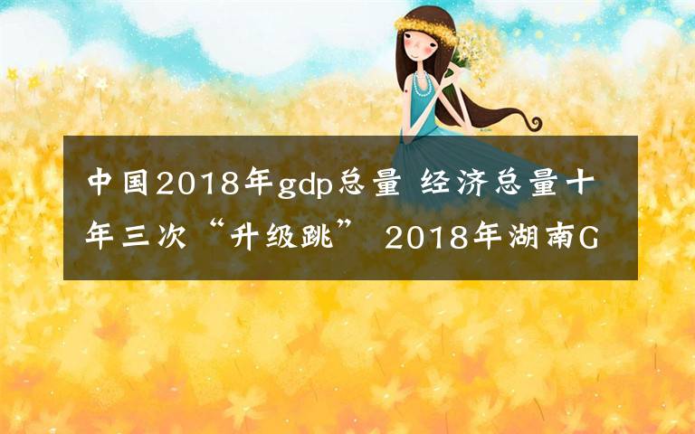 中国2018年gdp总量 经济总量十年三次“升级跳” 2018年湖南GDP居全国第八