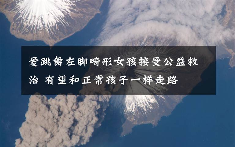 爱跳舞左脚畸形女孩接受公益救治 有望和正常孩子一样走路