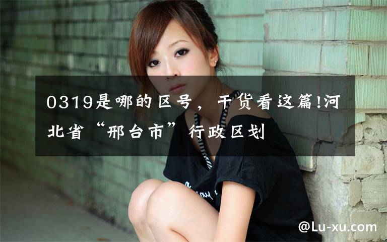 0319是哪的区号,干货看这篇!河北省“邢台市”行政区划
