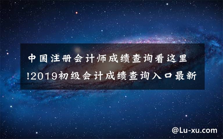 中国注册会计师成绩查询看这里!2019初级会计成绩查询入口最新,初级会计成绩查分方法合格分数一览