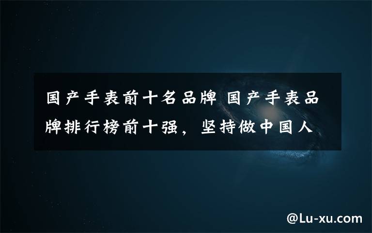 国产手表前十名品牌 国产手表品牌排行榜前十强,坚持做中国人自己的手表