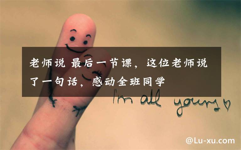 老师说 最后一节课,这位老师说了一句话,感动全班同学