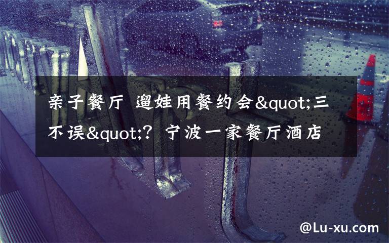 亲子餐厅 遛娃用餐约会"三不误"？宁波一家餐厅酒店打出亲子牌