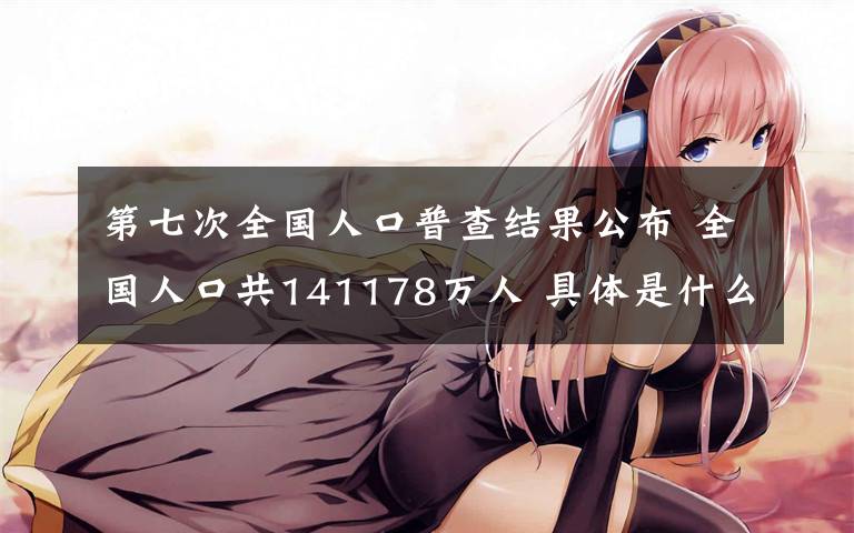 第七次全国人口普查结果公布 全国人口共141178万人 具体是什么情况?