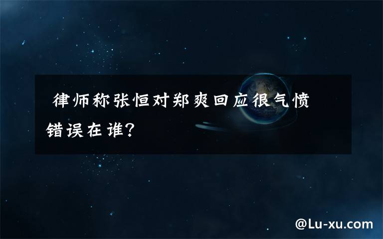  律师称张恒对郑爽回应很气愤 错误在谁？