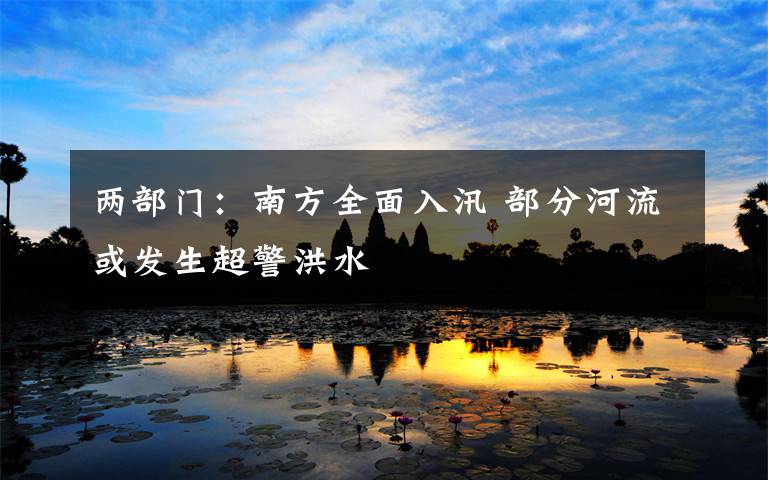 两部门:南方全面入汛 部分河流或发生超警洪水