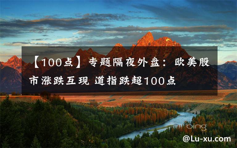 【100点】专题隔夜外盘:欧美股市涨跌互现 道指跌超100点