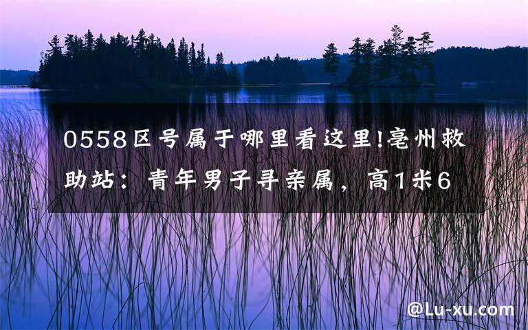 0558区号属于哪里看这里!亳州救助站:青年男子寻亲属,高1米68,穿深色外套,神志不清
