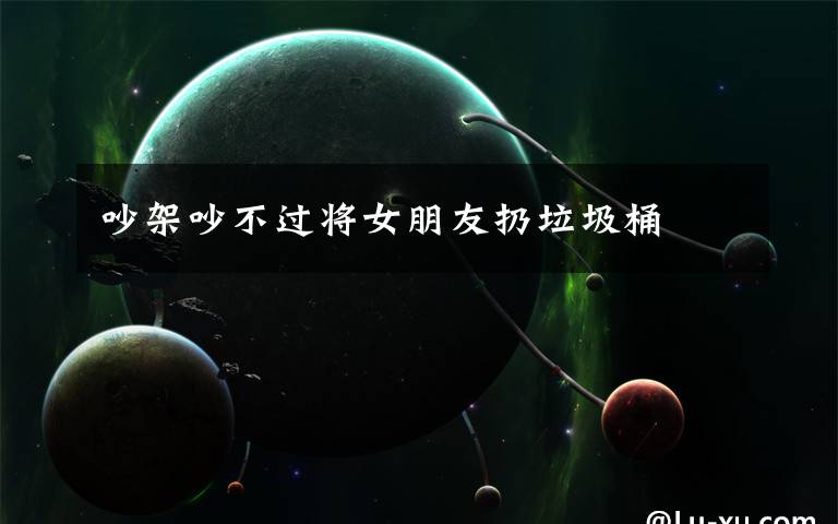 吵架吵不过将女朋友扔垃圾桶