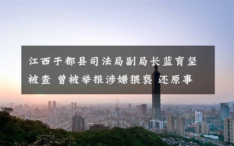江西于都县司法局副局长蓝育坚被查 曾被举报涉嫌猥亵 还原事发经过及背后真相!