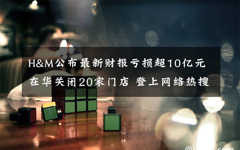 H&M公布最新财报亏损超10亿元 在华关闭20家门店 登上网络热搜了！