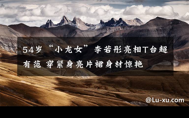 54岁“小龙女”李若彤亮相T台超有范 穿紧身亮片裙身材惊艳