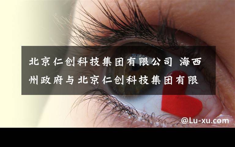 北京仁创科技集团有限公司 海西州政府与北京仁创科技集团有限公司签订砂产业开发战略合作框架协议