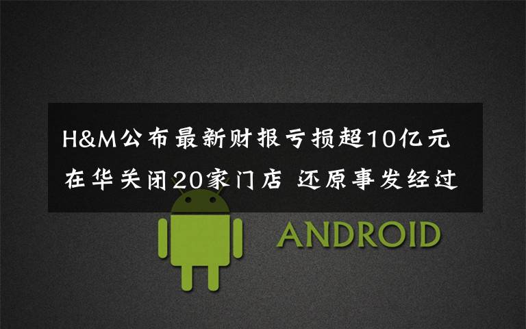 H&M公布最新财报亏损超10亿元 在华关闭20家门店 还原事发经过及背后真相!