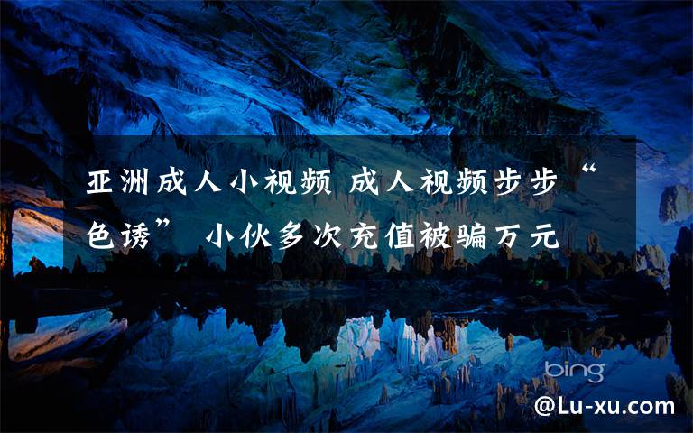 亚洲成人小视频 成人视频步步“色诱” 小伙多次充值被骗万元