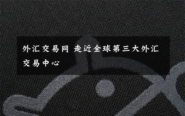 外汇交易网 走近全球第三大外汇交易中心