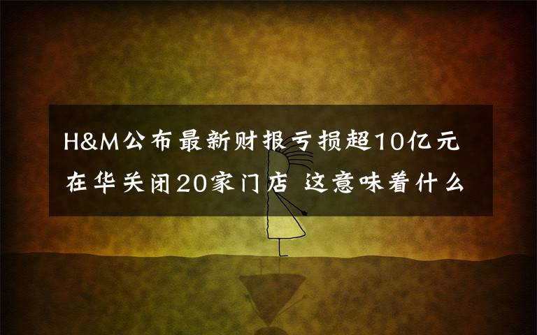 H&M公布最新财报亏损超10亿元 在华关闭20家门店 这意味着什么?