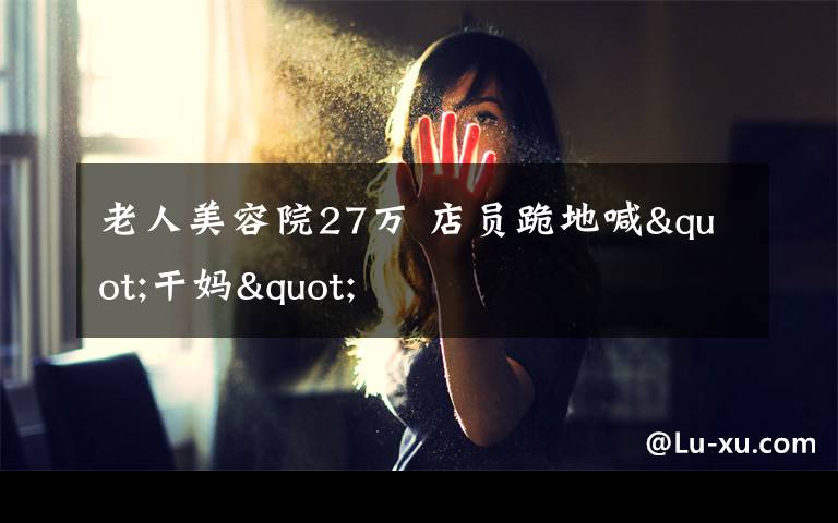 老人美容院27万 店员跪地喊"干妈"