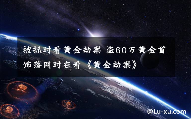 被抓时看黄金劫案 盗60万黄金首饰落网时在看《黄金劫案》