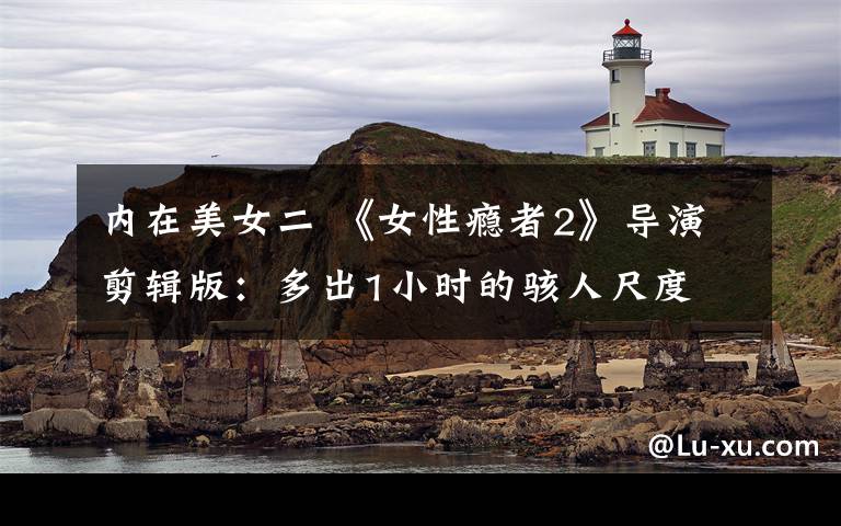 内在美女二 《女性瘾者2》导演剪辑版:多出1小时的骇人尺度