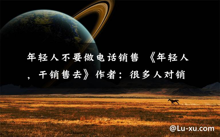 年轻人不要做电话销售 《年轻人,干销售去》作者:很多人对销售有误解