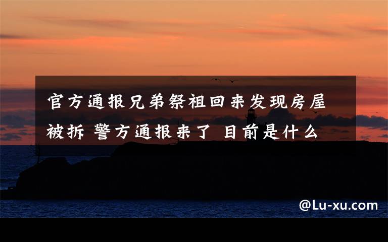 官方通报兄弟祭祖回来发现房屋被拆 警方通报来了 目前是什么情况?