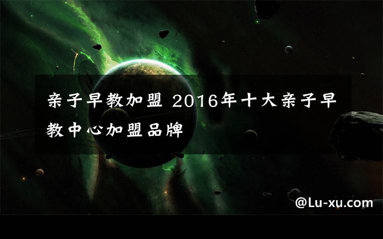 亲子早教加盟 2016年十大亲子早教中心加盟品牌